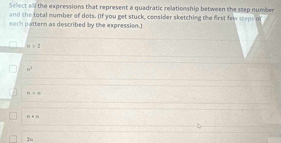 Select all the expressions that represent a quadratic relationship between the step number
and the total number of dots. (If you get stuck, consider sketching the first few steps of
each pattern as described by the expression.)
n/ 2
n^2
n+n
n*n
2n