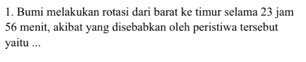 Bumi melakukan rotasi dari barat ke timur selama 23 jam
56 menit, akibat yang disebabkan oleh peristiwa tersebut 
yaitu ...