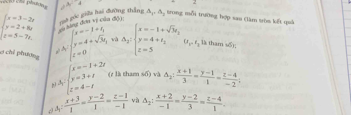 veeld chỉ phương △ _1:overline 
2 
Tính gốc giữa hai đường thắng △ _1, △ _2 trong mỗi trường hợp sau (làm tròn kết quả 
àng đơn vị c a đ ộ):
beginarrayl x=3-2t y=2+8t z=5-7t.endarray. )A_∈t x=-1+t_1 |y=4+sqrt(3)t_1 z=0endarray  △ _2:beginarrayl x=-1+sqrt(3)t_2 y=4+t_2 z=5endarray. (t_1,t_2 là tham s6) . 
và 

ơ chỉ phương 
h )Delta i· beginarrayl x=-1+2t y y=3+t z=4-tendarray. (t là tham số) và △ _2: (x+1)/3 = (y-1)/1 = (z-4)/-2 ; 
c) △ _1: (x+3)/1 = (y-2)/1 = (z-1)/-1  và △ _2: (x+2)/-1 = (y-2)/3 = (z-4)/1 .