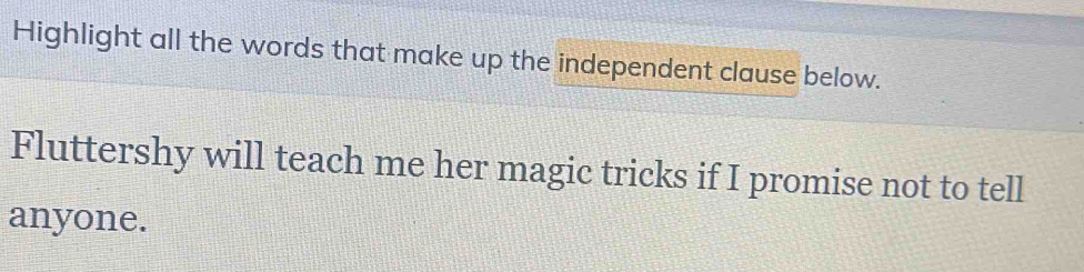 Highlight all the words that make up the independent clause below. 
Fluttershy will teach me her magic tricks if I promise not to tell 
anyone.