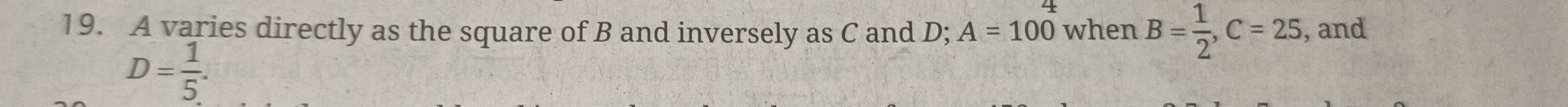 A varies directly as the square of B and inversely as C and D; A=100 when B= 1/2 , C=25 , and
D= 1/5 .