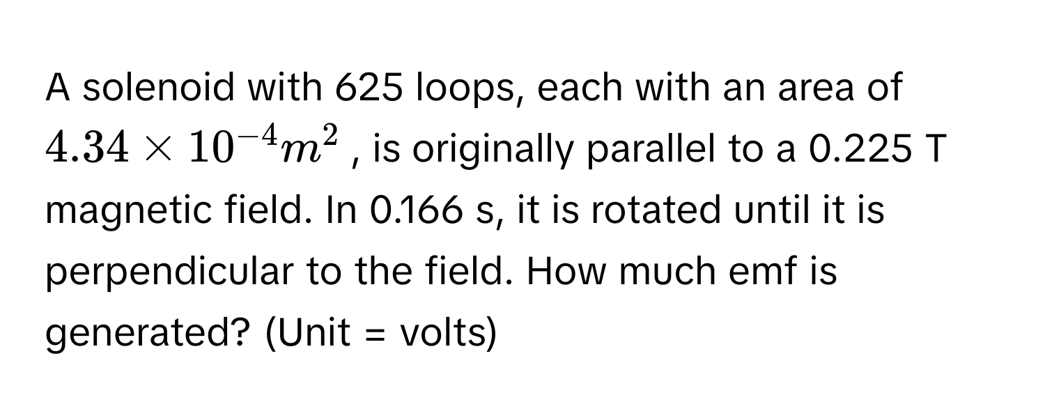 A solenoid with 625 loops, each with an area of $4.34 * 10^(-4) m^2$, is originally parallel to a 0.225 T magnetic field. In 0.166 s, it is rotated until it is perpendicular to the field. How much emf is generated? (Unit = volts)