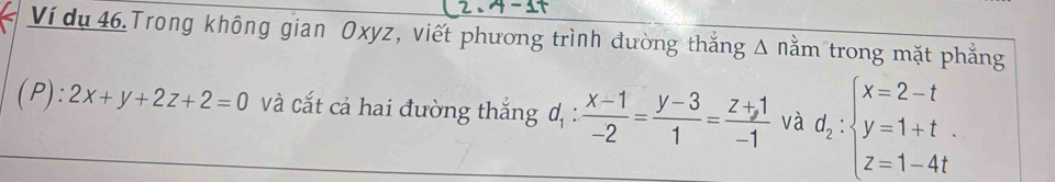 Ví dụ 46.Trong không gian Oxyz, viết phương trình đường thắng △ nằm trong mặt phẳng 
(P): 2x+y+2z+2=0 và cắt cả hai đường thắng d_1: (x-1)/-2 = (y-3)/1 = (z+1)/-1  và d_2:beginarrayl x=2-t y=1+t. z=1-4tendarray.