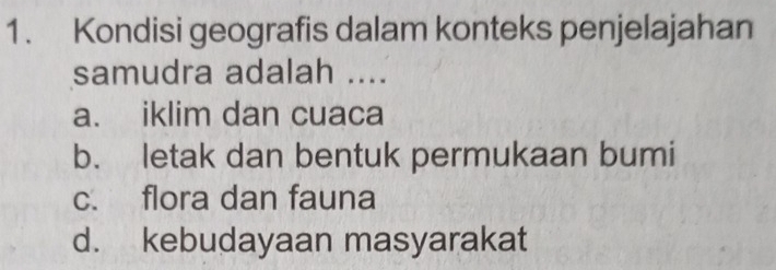 Kondisi geografis dalam konteks penjelajahan
samudra adalah ....
a. iklim dan cuaca
b. letak dan bentuk permukaan bumi
c. flora dan fauna
d. kebudayaan masyarakat