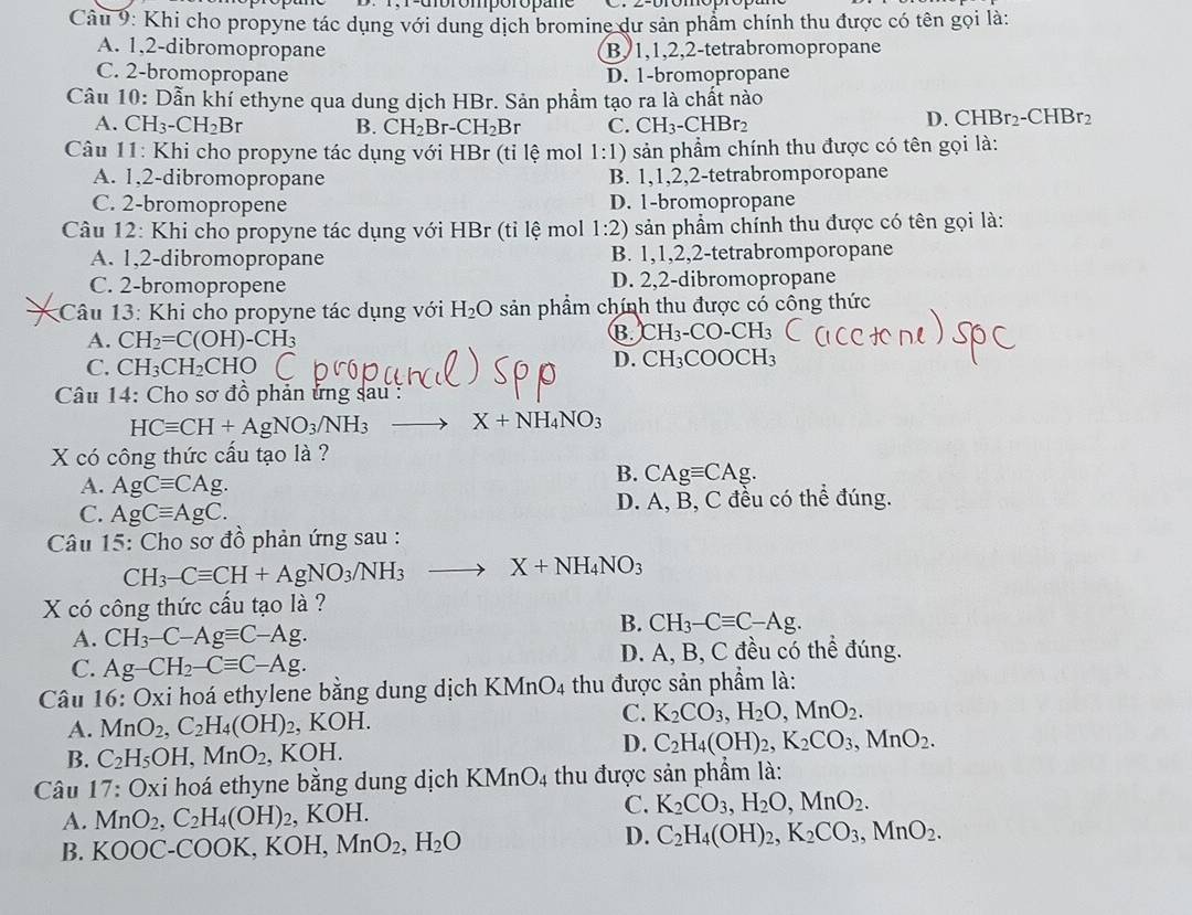 Khi cho propyne tác dụng với dung dịch bromine dư sản phẩm chính thu được có tên gọi là:
A. 1,2-dibromopropane B, 1,1,2,2-tetrabromopropane
C. 2-bromopropane D. 1-bromopropane
Câu 10: Dẫn khí ethyne qua dung dịch HBr. Sản phẩm tạo ra là chất nào
A. CH_3-CH_2Br B. CH_2Br-CH_2Br C. CH_3-CHBr
D. CHBr_2-CHBr_2
Câu 11: Khi cho propyne tác dụng với HBr (tỉ lệ mol 1:1) sản phẩm chính thu được có tên gọi là:
A. 1,2-dibromopropane B. 1,1,2,2-tetrabromporopane
C. 2-bromopropene D. 1-bromopropane
Câu 12: Khi cho propyne tác dụng với HBr (tỉ lệ mol 1:2) sản phẩm chỉnh thu được có tên gọi là:
A. 1,2-dibromopropane B. 1,1,2,2-tetrabromporopane
C. 2-bromopropene D. 2,2-dibromopropane
Câu 13: Khi cho propyne tác dụng với H_2O sản phẩm chính thu được có cổng thức
A. CH_2=C(OH)-CH_3 B. H_2 CO-CI I3
D. CH_3
C. CH_3CH_2CHO COOCH₃
Câu 14: Cho sơ đồ phản ứng sau:
HCequiv CH+AgNO_3/NH_3 X+NH_4NO_3
X có công thức cấu tạo là ?
A. AgCequiv CAg.
B. CAgequiv CAg.
C. AgCequiv AgC. D. A, B, C đều có thể đúng.
Câu 15: Cho sơ đồ phản ứng sau :
CH_3-Cequiv CH+AgNO_3/NH_3 to X+NH_4NO_3
X có công thức cấu tạo là ?
A. CH_3-C-Agequiv C-Ag.
B. CH_3-Cequiv C-Ag.
C. Ag-CH_2-Cequiv C-Ag. D. A, B, C đều có thể đúng.
Câu 16: Oxi hoá ethylene bằng dung dịch KMnO4 thu được sản phẩm là:
C.
A. MnO_2,C_2H_4(OH)_2 , KOH. K_2CO_3,H_2O,MnO_2.
B. C_2H_5OH,MnO_2,KOH.
D. C_2H_4(OH)_2,K_2CO_3,MnO_2.
Câu 17: Oxi hoá ethyne bằng dung dịch KMnO_4 thu được sản phẩm là:
C.
A. MnO_2,C_2H_4(OH)_2, , K OF K_2CO_3,H_2O,MnO_2.
D.
B. KOOC-COOK, KOH, MnO_2,H_2O C_2H_4(OH)_2,K_2CO_3,MnO_2.