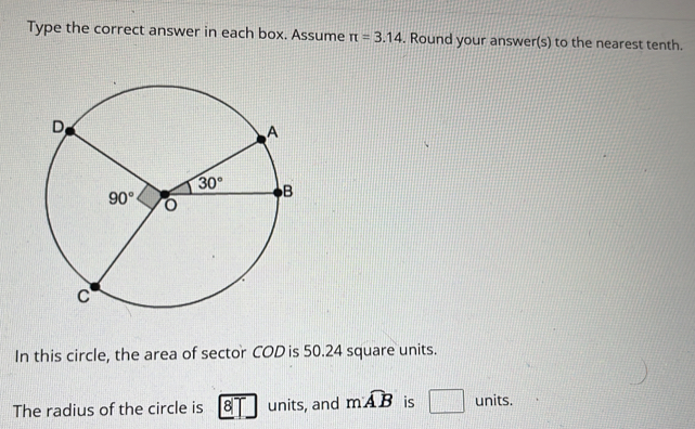 Type the correct answer in each box. Assume π =3.14. Round your answer(s) to the nearest tenth.
In this circle, the area of sector COD is 50.24 square units.
The radius of the circle is 8 units, and mwidehat AB is □ units.