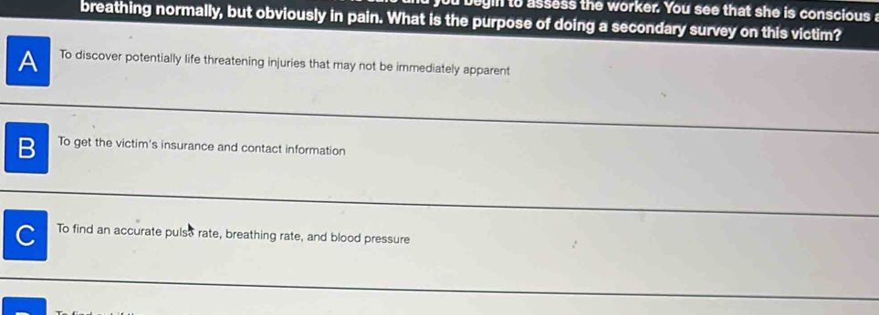 begin to assess the worker. You see that she is conscious
breathing normally, but obviously in pain. What is the purpose of doing a secondary survey on this victim?
A To discover potentially life threatening injuries that may not be immediately apparent
B To get the victim's insurance and contact information
C To find an accurate pulso rate, breathing rate, and blood pressure