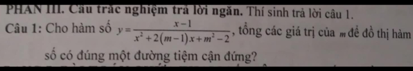 PHAN III. Cầu trắc nghiệm trả lời ngăn. Thí sinh trả lời câu 1. 
Câu 1: Cho hàm số y= (x-1)/x^2+2(m-1)x+m^2-2  , tổng các giá trị của %đề đồ thị hàm 
số có đúng một đường tiệm cận đứng?