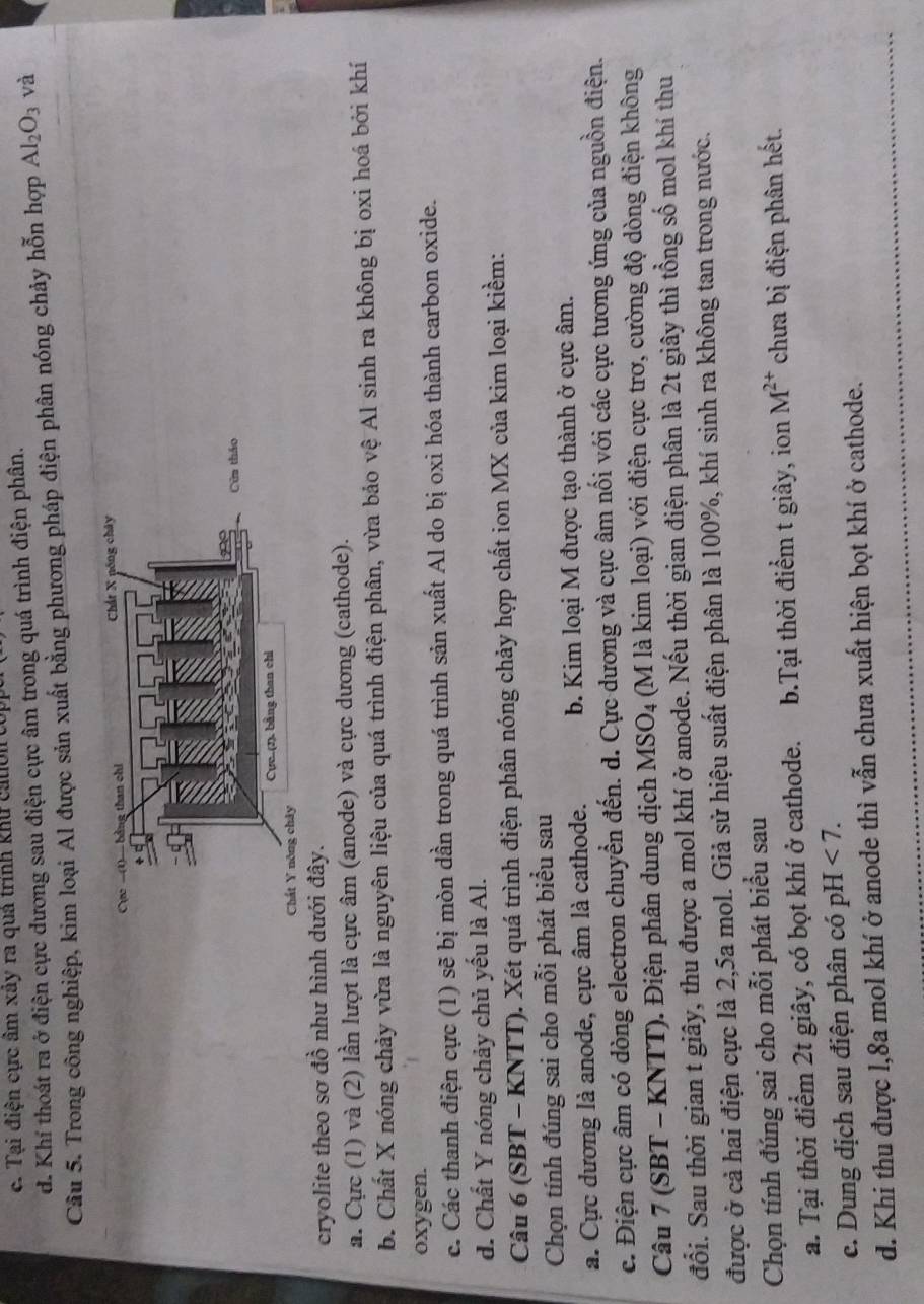 c. Tại điện cực âm xây ra quả trình khu cauoi t
d. Khí thoát ra ở điện cực dương sau điện cực âm trong quá trình điện phân.
Câu 5. Trong công nghiệp, kim loại Al được sản xuất bằng phương pháp điện phân nóng chảy hỗn hợp Al_2O_3 và
cryolite theo sơ đồ như hình dưới đây.
a. Cực (1) và (2) lần lượt là cực âm (anode) và cực dương (cathode).
b. Chất X nóng chảy vừa là nguyên liệu của quá trình điện phân, vừa bảo vệ Al sinh ra không bị oxi hoá bởi khí
oxygen.
c. Các thanh điện cực (1) sẽ bị mòn dần trong quá trình sản xuất Al do bị oxi hóa thành carbon oxide.
d. Chất Y nóng chảy chủ yếu là Al.
Câu 6 (SBT - KNTT). Xét quá trình điện phân nóng chảy hợp chất ion MX của kim loại kiềm:
Chọn tính đúng sai cho mỗi phát biểu sau
a. Cực dương là anode, cực âm là cathode. b. Kim loại M được tạo thành ở cực âm.
c. Điện cực âm có dòng electron chuyển đến. d. Cực dương và cực âm nổi với các cực tương ứng của nguồn điện.
Câu 7 (SBT - KNTT). Điện phân dung dịch MSO_4 (M là kim loại) với điện cực trơ, cường độ dòng điện không
đổi. Sau thời gian t giây, thu được a mol khí ở anode. Nếu thời gian điện phân là 2t giây thì tổng số mol khí thu
được ở cả hai điện cực là 2,5a mol. Giả sử hiệu suất điện phân là 100%, khí sinh ra không tan trong nước.
Chọn tính đúng sai cho mỗi phát biểu sau
a. Tại thời điểm 2t giây, có bọt khí ở cathode. b.Tại thời điểm t giây, ion M^(2+) chưa bị điện phân hết.
e. Dung dịch sau điện phân có pH <7.
d. Khi thu được l,8a mol khí ở anode thì vẫn chưa xuất hiện bọt khí ở cathode.