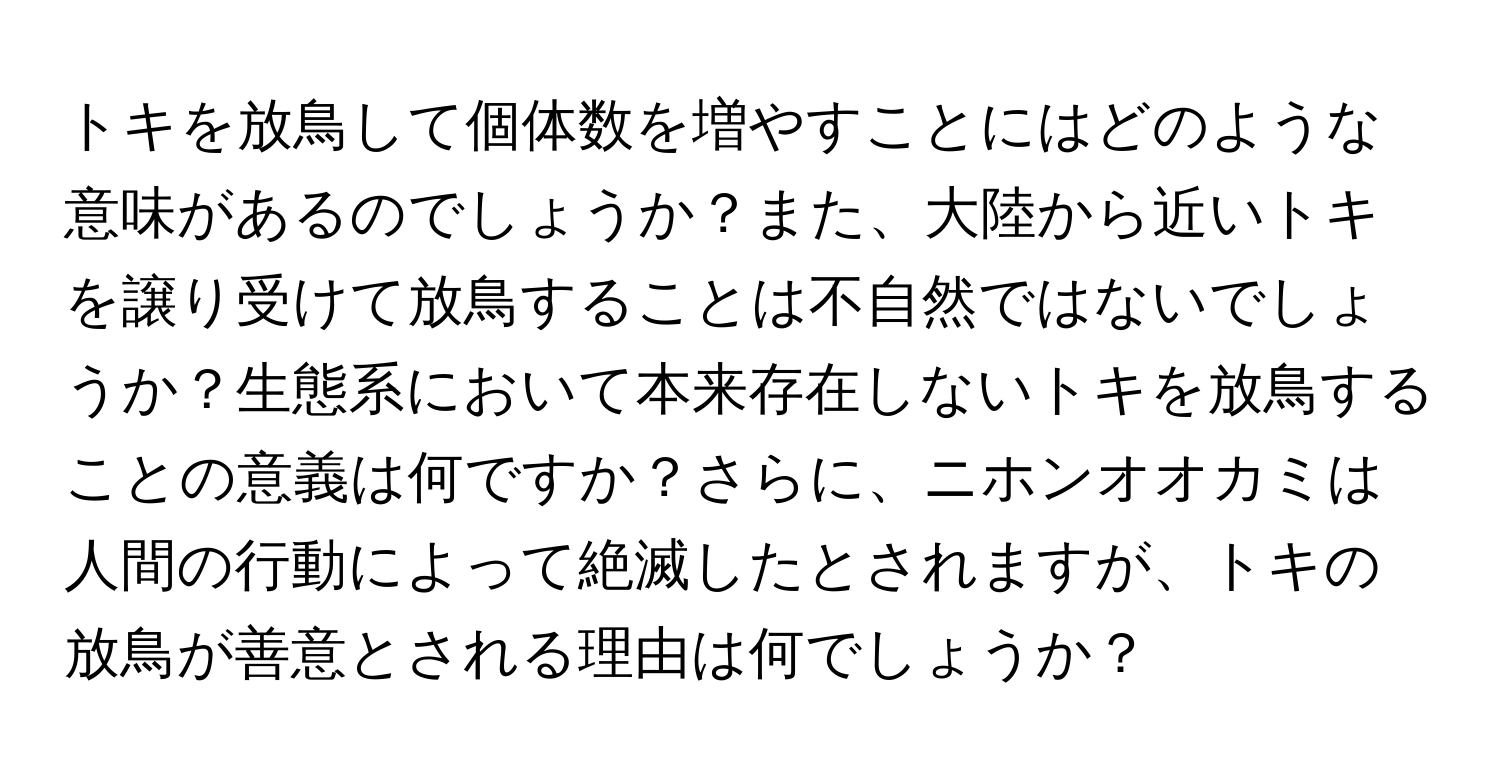 トキを放鳥して個体数を増やすことにはどのような意味があるのでしょうか？また、大陸から近いトキを譲り受けて放鳥することは不自然ではないでしょうか？生態系において本来存在しないトキを放鳥することの意義は何ですか？さらに、ニホンオオカミは人間の行動によって絶滅したとされますが、トキの放鳥が善意とされる理由は何でしょうか？