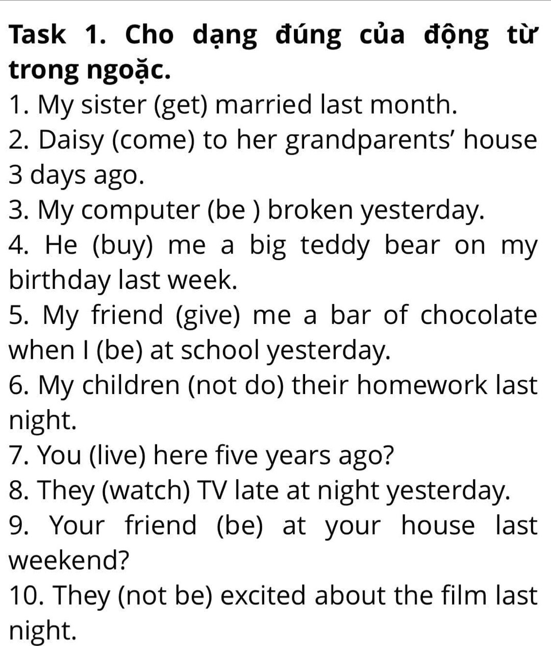 Task 1. Cho dạng đúng của động từ 
trong ngoặc. 
1. My sister (get) married last month. 
2. Daisy (come) to her grandparents’ house
3 days ago. 
3. My computer (be ) broken yesterday. 
4. He (buy) me a big teddy bear on my 
birthday last week. 
5. My friend (give) me a bar of chocolate 
when I (be) at school yesterday. 
6. My children (not do) their homework last 
night. 
7. You (live) here five years ago? 
8. They (watch) TV late at night yesterday. 
9. Your friend (be) at your house last 
weekend? 
10. They (not be) excited about the film last 
night.