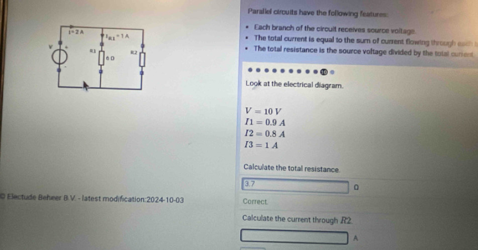 Parallel circuits have the following features:
Each branch of the circuit receives source voitage
The total current is equal to the sum of current flowing through each 
The total resistance is the source voltage divided by the total current
Look at the electrical diagram.
V=10V
I1=0.9A
I2=0.8A
I3=1A
Calculate the total resistance
3.7
0
O Electude Beheer B.V. - latest modification:2024-10-03 Correct.
Calculate the current through R2
A