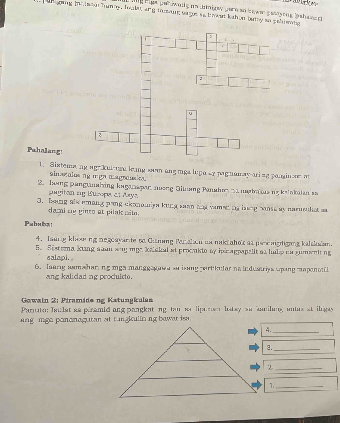 uu ang mga pahiwatig na ibinigay para sa bawat patayong (pahalang) 
l pahigang (pataas) hanay. Isulat ang tamang sagot sa bawat kahon batay sa pahiwatig 
Pahalang: 
1. Sistema ng agrikultura kung saan ang mga lupa ay pagmamay-ari ng panginoon at 
sinasaka ng mga magsasaka. 
2. Isang pangunahing kaganapan noong Gitnang Panahon na nagbukas ng kalakalan sa 
pagitan ng Europa at Asya. 
3. Isang sistemang pang-ekonomiya kung saan ang yaman ng isang bansa ay nasusukat sa 
dami ng ginto at pilak nito. 
Pababa: 
4. Isang klase ng negosyante sa Gitnang Panahon na nakilahok sa pandaigdigang kalakalan. 
5. Sistema kung saan ang mga kalakal at produkto ay ipinagpapalit sa halip na gumamit ng 
salapi. 
6. Isang samahan ng mga manggagawa sa isang partikular na industriya upang mapanatili 
ang kalidad ng produkto. 
Gawain 2: Piramide ng Katungkulan 
Panuto: Isulat sa piramid ang pangkat ng tao sa lipunan batay sa kanilang antas at ibigay 
ang mga pananagutan at tungkulin ng bawat isa. 
4._ 
3._ 
2._ 
1._