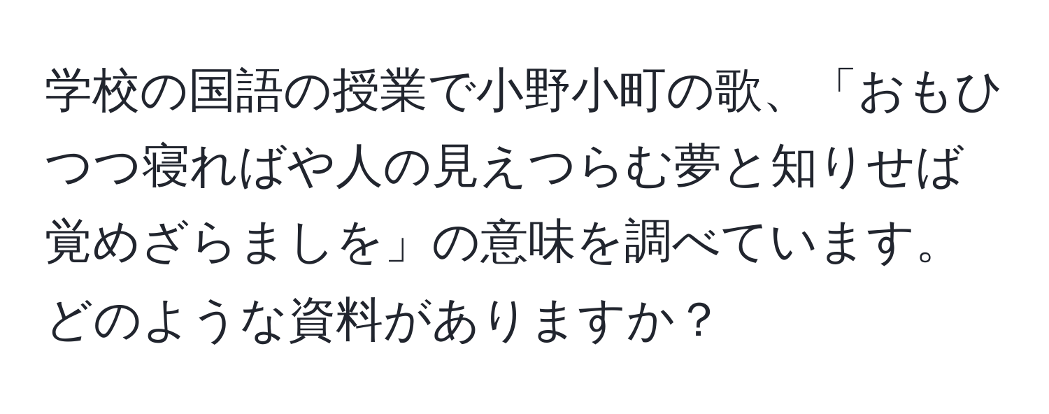 学校の国語の授業で小野小町の歌、「おもひつつ寝ればや人の見えつらむ夢と知りせば覚めざらましを」の意味を調べています。どのような資料がありますか？