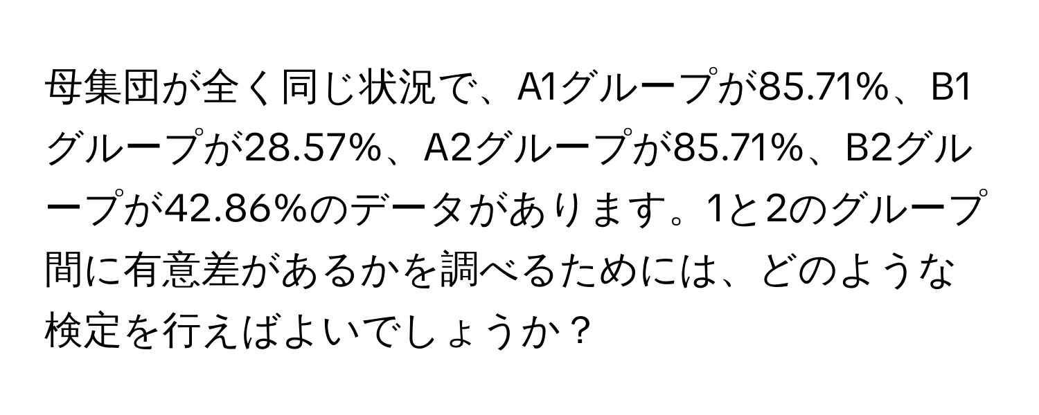 母集団が全く同じ状況で、A1グループが85.71%、B1グループが28.57%、A2グループが85.71%、B2グループが42.86%のデータがあります。1と2のグループ間に有意差があるかを調べるためには、どのような検定を行えばよいでしょうか？