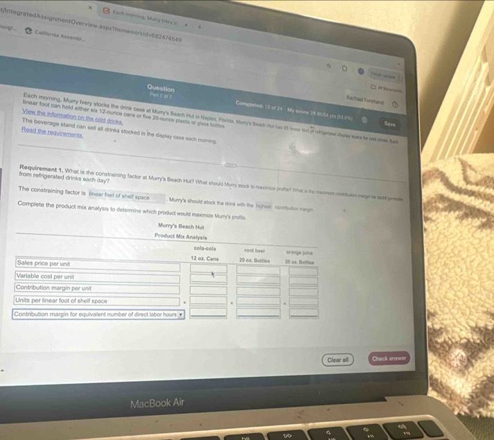 χ Each mürning, Mury lvery s 
oog! California Assembl.. 
UIntegratedAssignmentOverview.aspx?homeworkids65247454 Feash uptele 
AS Socechaia 
Part 2 of 7 
Rachael Forshand 
Question Completed: 15 of 24 My scorw 28.95/54 pts (53.8%) 
linear foot can hold either six 12-ounce cans or five 20-ounce plastic or glass bottes 
View the information on the cold drinks 
Each morning, Murry Ivery stocks the drink case at Murry's Beach Hut in Naples, Flords. Marry's Beach nut has 15 tnou fiit of rufrgenest dapley epace for rad oos. Eain 
Sav 
The beverage stand can sell all drinks stocked in the display case each morning 
Read the requirements. 
from refrigerated drinks each day? 
Requirement 1. What is the constraining factor at Murry's Beach Hut? What should Murry stock to maximics profts? Wht is the marmum cetuson magn he could pewale 
The constraining factor is linear feet of shelf space . Murry's should stock the drink with the highest contibulion margin 
Complete the product mix analysis to determine which product would maximize Murry's profits 
Murry's Beach Hut 
Product Mix Analy 
Clear all Check answer 
MacBook Air