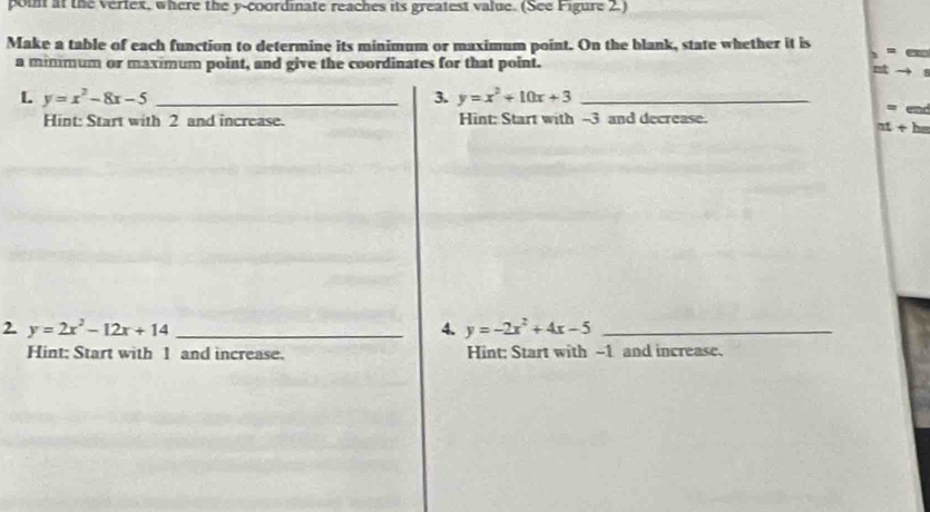 poin at the vertex, where the y-coordinate reaches its greatest value. (See Figure 2.) 
Make a table of each function to determine its minimum or maximum point. On the blank, state whether it is = 
a minimum or maximum point, and give the coordinates for that point. 
nt 
L y=x^2-8x-5 _ 
3. y=x^2+10x+3 _ 
= 
Hint: Start with 2 and increase. Hint: Start with --3 and decrease.
at+bn
2. y=2x^2-12x+14 _4. y=-2x^2+4x-5 _ 
Hint: Start with 1 and increase. Hint: Start with ~1 and increase.