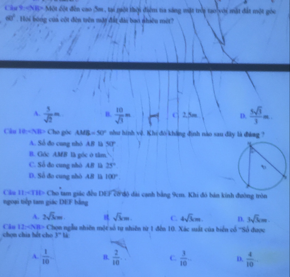 NB> Một cột đến cao 5m, tại một thời điểm tia sáng mặt trời tạo với mặt đất một góc
60°. Hồi bóng của cốt đền trên mặt đất đài bao nhiều mét?
A.  5/sqrt(2) m  10/sqrt(3) m C 2,5m. D.  5sqrt(3)/3 m. 
B.
Câu 10n Cho góc AM B=50° như hình vệ. Khi đó khẳng định nào sau đây là đúng ?
A. Số đo cung nhỏ AB là 50° 
B. Góc AMB là góc ở tâm.
C. Số đo cung nhỏ AB là 25°
D. Số đo cung nhỏ AB là 100°. 
Câu 11: ∠ THP Cho tam giác đều DEF cổ độ đài cạnh bảng 9cm. Khi đó bản kính đường tròn
ngoại tiếp tam giác DEF bằng
A. 2sqrt(3)cm. sqrt(3)cm. C. 4sqrt(3)cm. D. 3sqrt(3)cm. 
Câu 12* NB> Chọn ngẫu nhiên một số tự nhiên từ 1 đến 10. Xác suất của biển cổ ''Số được
chn chía hết cho 3^(xn) tà
A.  1/10 .  2/10 .  3/10 ... D.  4/10 . 
B.
C.