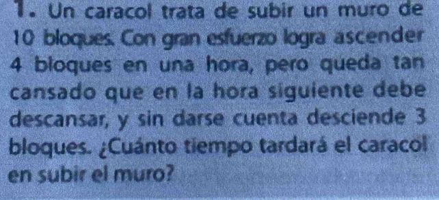 Un caracol trata de subir un muro de
10 bloques. Con gran esfuerzo logra ascender
4 bloques en una hora, pero queda tan 
cansado que en la hora siguiente debe 
descansar, y sin darse cuenta desciende 3
bloques. ¿Cuánto tiempo tardará el caracol 
en subir el muro?