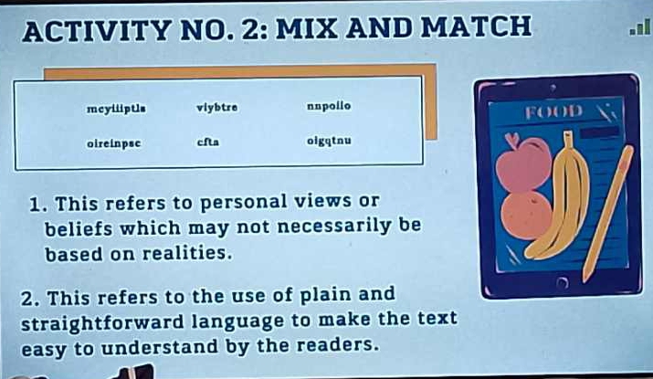 ACTIVITY NO. 2: MIX AND MATCH .1l 
mcyiiptls viybtre nnpoilo 
oireinpsc cfta oigqtnu 
1. This refers to personal views or 
beliefs which may not necessarily be 
based on realities. 
2. This refers to the use of plain and 
straightforward language to make the text 
easy to understand by the readers.