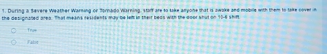 During a Severe Weather Warning or Tornado Warning, staff are to take anyone that is awake and mobile with them to take cover in
the designated area. That means residents may be left in their beds with the door shut on 10-6 shirt.
True
False