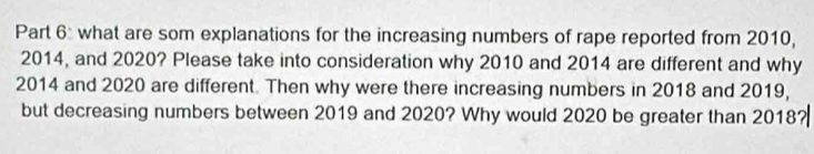 what are som explanations for the increasing numbers of rape reported from 2010,
2014, and 2020? Please take into consideration why 2010 and 2014 are different and why
2014 and 2020 are different. Then why were there increasing numbers in 2018 and 2019, 
but decreasing numbers between 2019 and 2020? Why would 2020 be greater than 2018?