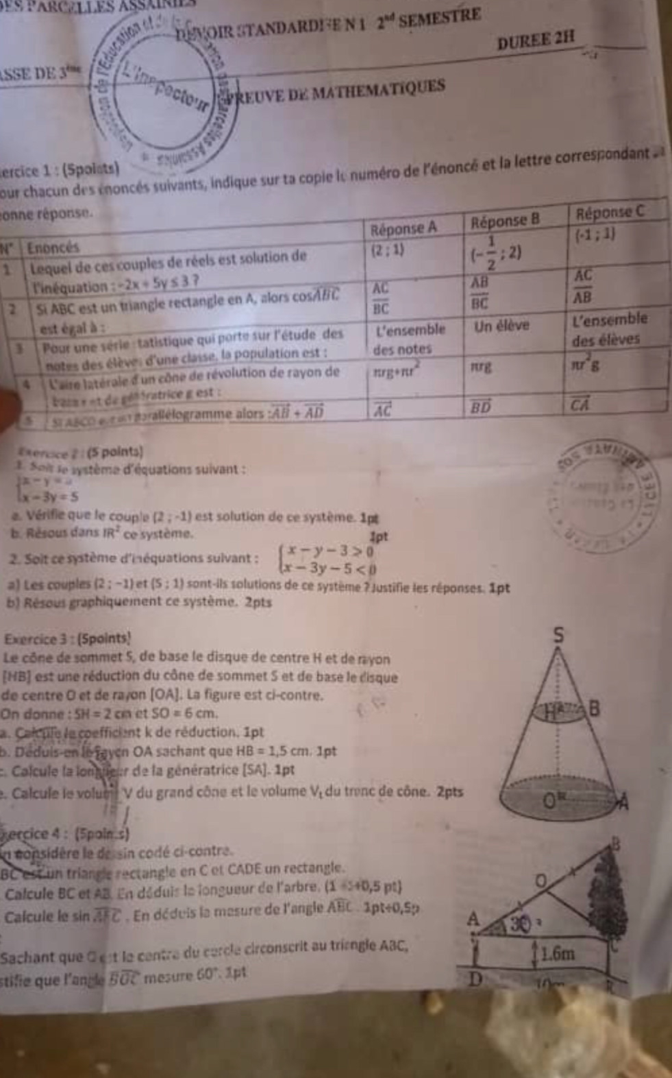 DEVOIR STANDARDFE N 1 2^(nd) SEMESTRE
DUREE 2H
   
ASSE DE 3'''   
-2   ecto preuvE dE mathematiques
ercice 1 : (Spoists)
povants, indique sur ta copie le numéro de l'énoncé et la lettre correspondant 
con
N°
1
2
#xence 2 : (5 points)
1. Sois le système d'équations suivant :
|x-y=u
x-3y=5
a
e. Vérifie que le couple (2;-1) est solution de ce système. 1p
b. Résous dans IR^2 ce système.
4pt
2. Soit ce système d'inéquations sulvant : beginarrayl x-y-3>0 x-3y-5<0endarray.
a) Les couples (2;-1) et (5;1) sont-ils solutions de ce système ? Justifie les réponses. 1pt
b) Résous graphiquement ce système. 2pts
Exercice 3 : (Spoints)
Le cône de sommet 5, de base le disque de centre H et de rayon
[HB] est une réduction du cône de sommet S et de base le disque
de centre O et de rayon [OA]. La figure est ci-contre.
On donne : SH=2cmetSO=6cm.
a. Calcule le coefficient k de réduction. 1pt
b. Déduis-en le jayen OA sachant que HB=1,5cm.1f at
c. Calcule la lonueur de la génératrice [SA].1pt. Calcule le volum V du grand cône et le volume V_t du trenc de cône. 2pts
percice 4 : (5pain.s)
In considère le de sin codé ci-contre
B
BC est un triangle rectangle en C et CADE un rectangle.
Calcule BC et AB. En déduis le longueur de l'arbre, (1-s+0,5pt) 0
Calcule le sin widehat AEC. En déduis la masure de l'angle overline ABC· 3pt+0,5p A 30°
Sachant que 0 est le centre du cercle circonscrit au trisngle ABC,
1.6m
stifie que l'angle overline BOC mesure 60°.1pt
D
R