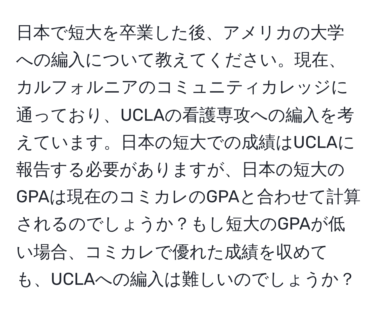 日本で短大を卒業した後、アメリカの大学への編入について教えてください。現在、カルフォルニアのコミュニティカレッジに通っており、UCLAの看護専攻への編入を考えています。日本の短大での成績はUCLAに報告する必要がありますが、日本の短大のGPAは現在のコミカレのGPAと合わせて計算されるのでしょうか？もし短大のGPAが低い場合、コミカレで優れた成績を収めても、UCLAへの編入は難しいのでしょうか？