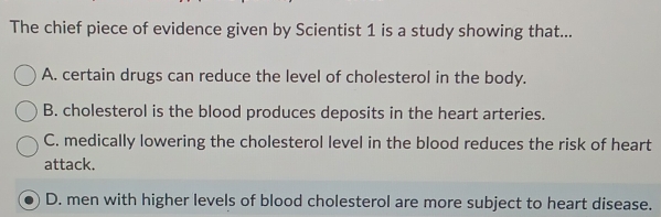 The chief piece of evidence given by Scientist 1 is a study showing that...
A. certain drugs can reduce the level of cholesterol in the body.
B. cholesterol is the blood produces deposits in the heart arteries.
C. medically lowering the cholesterol level in the blood reduces the risk of heart
attack.
D. men with higher levels of blood cholesterol are more subject to heart disease.