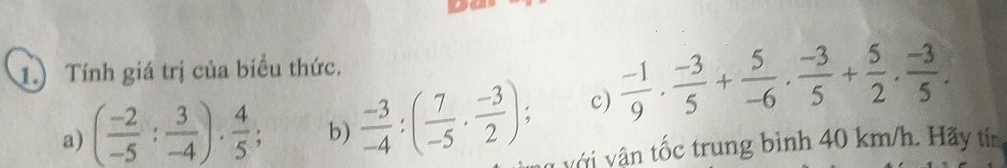 1.) Tính giá trị của biểu thức, 
c)  (-1)/9 ·  (-3)/5 + 5/-6 ·  (-3)/5 + 5/2 ·  (-3)/5 . 
a) ( (-2)/-5 : 3/-4 ). 4/5 ; b)  (-3)/-4 :( 7/-5 ·  (-3)/2 ); v vậ n tốc trung bình 40 km/h. Hãy tín