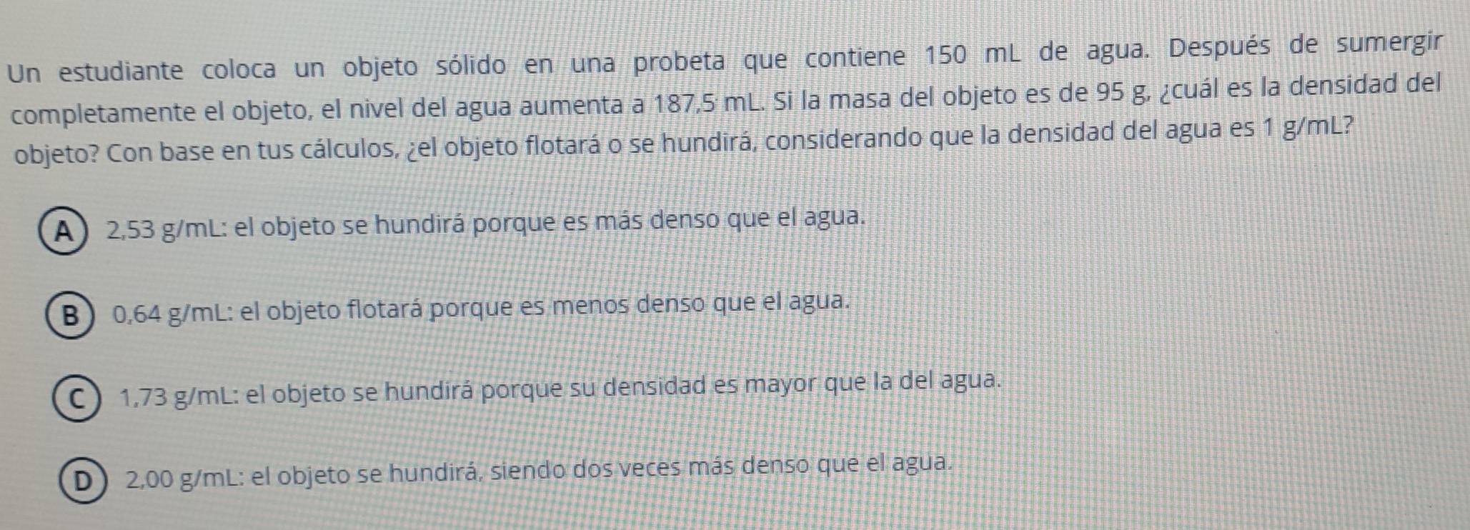 Un estudiante coloca un objeto sólido en una probeta que contiene 150 mL de agua. Después de sumergir
completamente el objeto, el nivel del agua aumenta a 187,5 mL. Si la masa del objeto es de 95 g, ¿cuál es la densidad del
objeto? Con base en tus cálculos, ¿el objeto flotará o se hundirá, considerando que la densidad del agua es 1 g/mL?
A) 2,53 g/mL : el objeto se hundirá porque es más denso que el agua.
B 0,64 g/mL : el objeto flotará porque es menos denso que el agua.
C) 1,73 g/mL : el objeto se hundirá porque su densidad es mayor que la del agua.
D) 2,00 g/mL : el objeto se hundirá, siendo dos veces más denso que el agua.