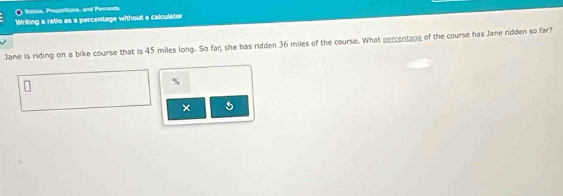 Watios, Proportions, and Percents 
Writing a ratio as a percentage without a calculator 
Jane is riding on a bike course that is 45 miles long. So far, she has ridden 36 miles of the course. What percentage of the course has Jane ridden so far?
%
× 5