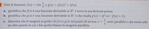 Date le funzioni f(x)=xln  1/x  g(x)=[f(x)]^2+2f(x) : 
a. giustifica che f(x) è una funzione derivabile in R^+ e trova la sua derivata prima; 
b. giustifica che g(x) è una funzione derivabile in R^+ e che risulta g'(x)=2f'(x)· [f(x)+1]; 
e. dimostra che le tangenti ai grafici di f(x) e g(x) nel punto di ascissa x= 1/e  sono parallele e che esiste solo 
un altro punto in cui i due grafici hanno la tangente parallela.