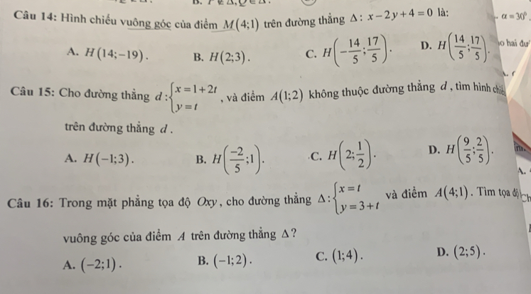 Hình chiếu vuông góc của điểm M(4;1) trên đường thắng △ :x-2y+4=0 là: ,. alpha =30°
A. H(14;-19). B. H(2;3). C. H(- 14/5 ; 17/5 ). D. H( 14/5 ; 17/5 ). o hai đư
 f
Câu 15: Cho đường thẳng d:beginarrayl x=1+2t y=tendarray. , và điểm A(1;2) không thuộc đường thẳng đ , tìm hình chi
trên đường thẳng d .
A. H(-1;3). B. H( (-2)/5 ;1). C. H(2; 1/2 ). D. H( 9/5 ; 2/5 ). m.
A.
Câu 16: Trong mặt phẳng tọa độ Oxy, cho đường thẳng Delta :beginarrayl x=t y=3+tendarray. và điểm A(4;1). Tìm tọa độ Ch
vuông góc của điểm A trên đường thẳng Δ?
A. (-2;1). B. (-1;2). C. (1;4). D. (2;5).