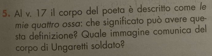 Al v. 17 il corpo del poeta è descritto come /e 
mie quattro ossa: che significato può avere que- 
sta definizione? Quale immagine comunica del 
corpo di Ungaretti soldato?