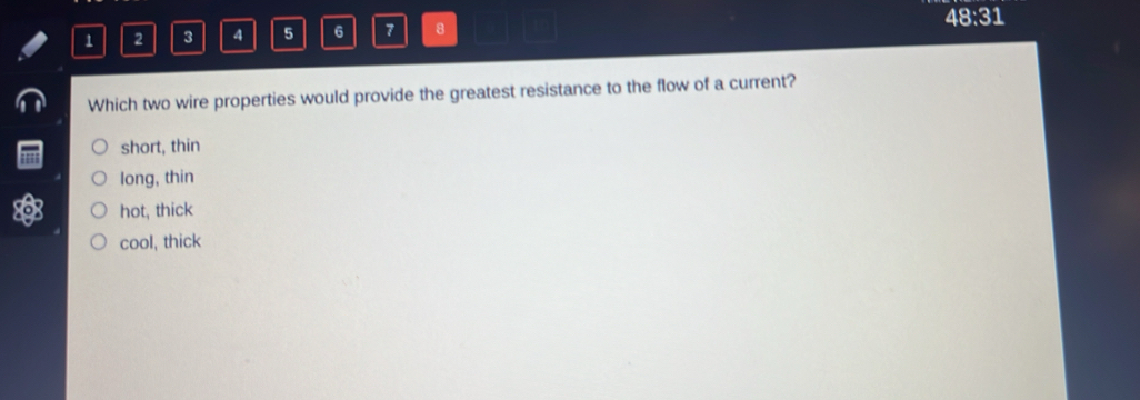 48:31
1 2 3 4 5 6 7 8
Which two wire properties would provide the greatest resistance to the flow of a current?
short, thin
long, thin
hot, thick
cool, thick