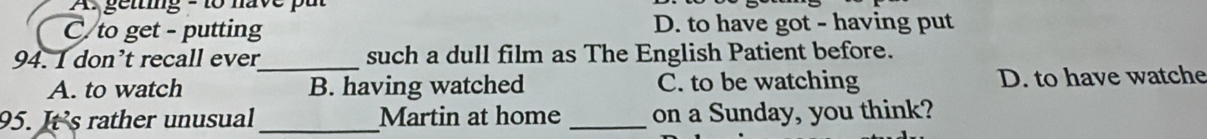 A: gelting - to have pu
C to get - putting D. to have got - having put
94. I don’t recall ever_ such a dull film as The English Patient before.
A. to watch B. having watched C. to be watching D. to have watche
95. It’s rather unusual_ Martin at home _on a Sunday, you think?