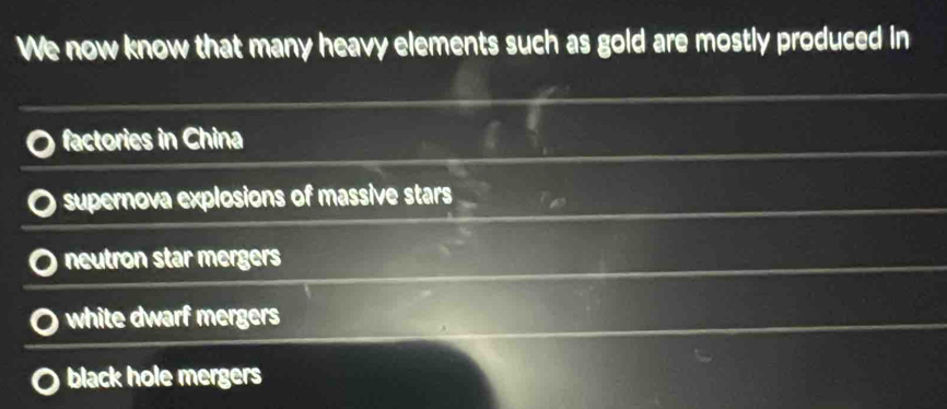 We now know that many heavy elements such as gold are mostly produced in
factories in China
supernova explosions of massive stars
neutron star mergers
white dwarf mergers
black hole mergers