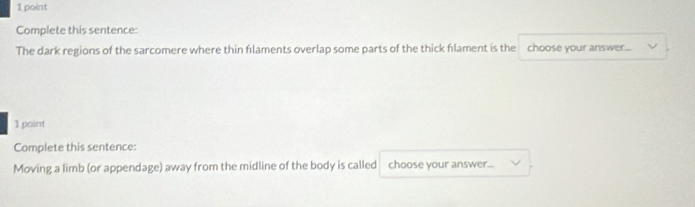 Complete this sentence: 
The dark regions of the sarcomere where thin flaments overlap some parts of the thick flament is the choose your answer.... 
1 point 
Complete this sentence: 
Moving a limb (or appendage) away from the midline of the body is called choose your answer...