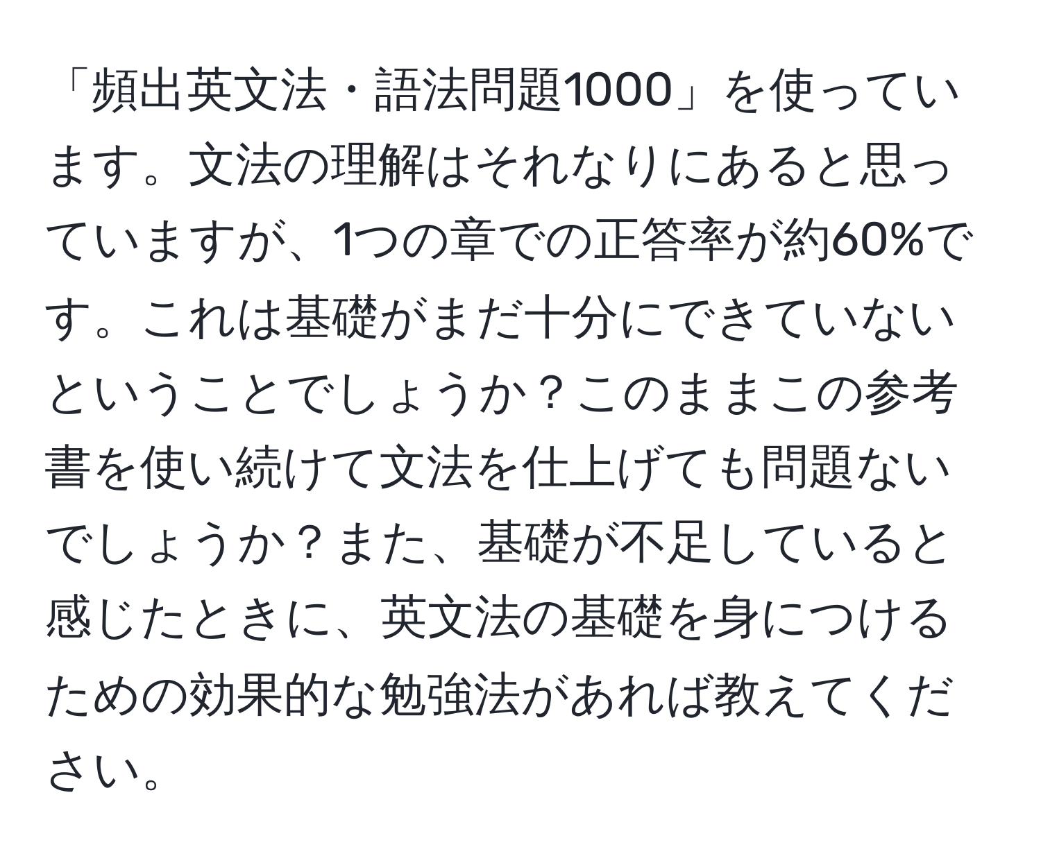 「頻出英文法・語法問題1000」を使っています。文法の理解はそれなりにあると思っていますが、1つの章での正答率が約60%です。これは基礎がまだ十分にできていないということでしょうか？このままこの参考書を使い続けて文法を仕上げても問題ないでしょうか？また、基礎が不足していると感じたときに、英文法の基礎を身につけるための効果的な勉強法があれば教えてください。