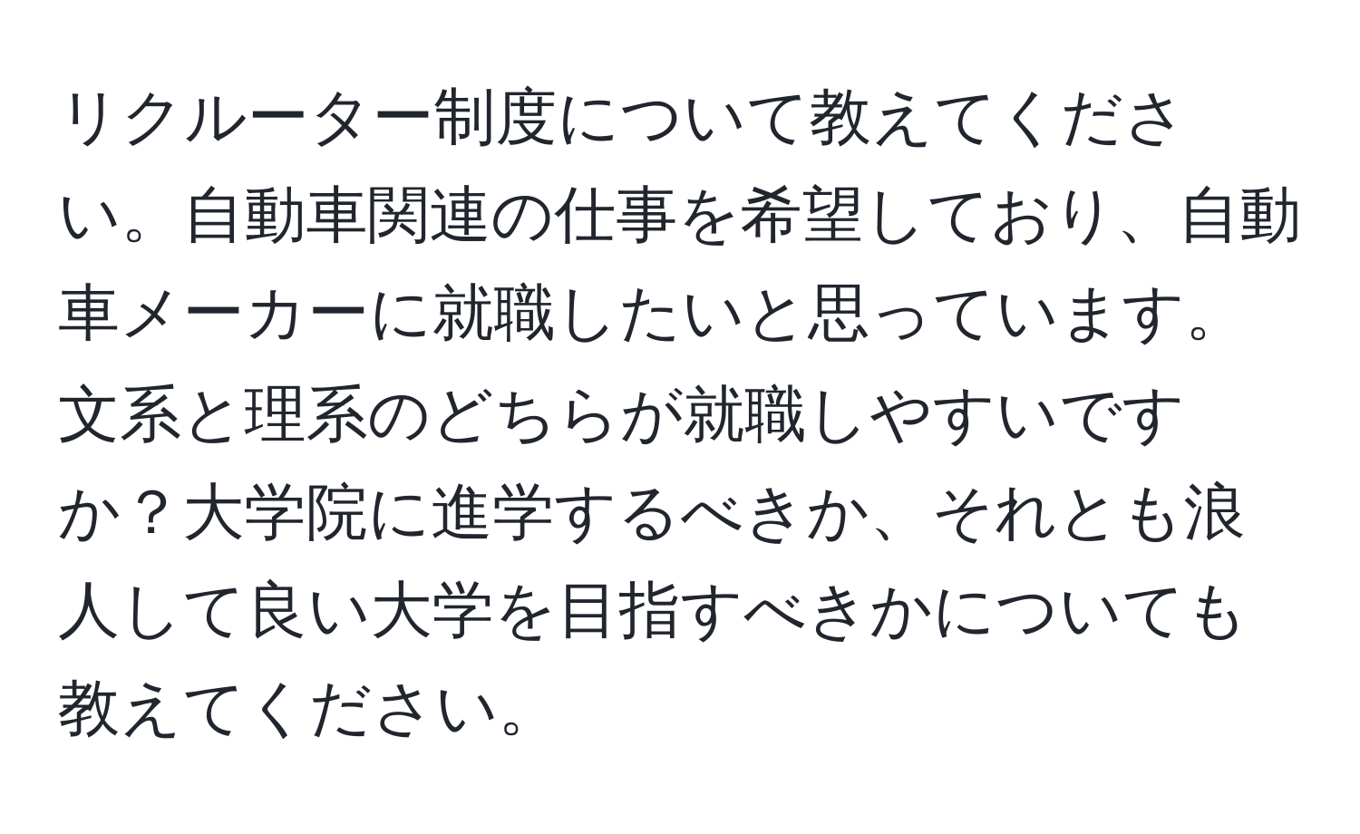 リクルーター制度について教えてください。自動車関連の仕事を希望しており、自動車メーカーに就職したいと思っています。文系と理系のどちらが就職しやすいですか？大学院に進学するべきか、それとも浪人して良い大学を目指すべきかについても教えてください。