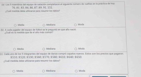 Los 9 miembros del equipo de natación completaron el siguiente número de vueltas en la práctica de hoy:
76, 81, 83, 84, 86, 87, 89, 91, 151.
¿Cuál medida debe utilizarse para resumir los datos?
Media Mediana Modia
(b) A cada jugador del equipo de fútbol se le preguntó en que año nació.
Cuál es la medida que da el año más común?
Media Mediana Moda
(c) Cada uno de los 9 integrantes del equipo de danza compró zapatos nuevos. Estos son los precios que pagaron:
$510, $520, $530, $560, $570, $580, $610, $640, $650.
¿Cuál medida debe utilizarse para resumír los datos?
Media Mediana Moda