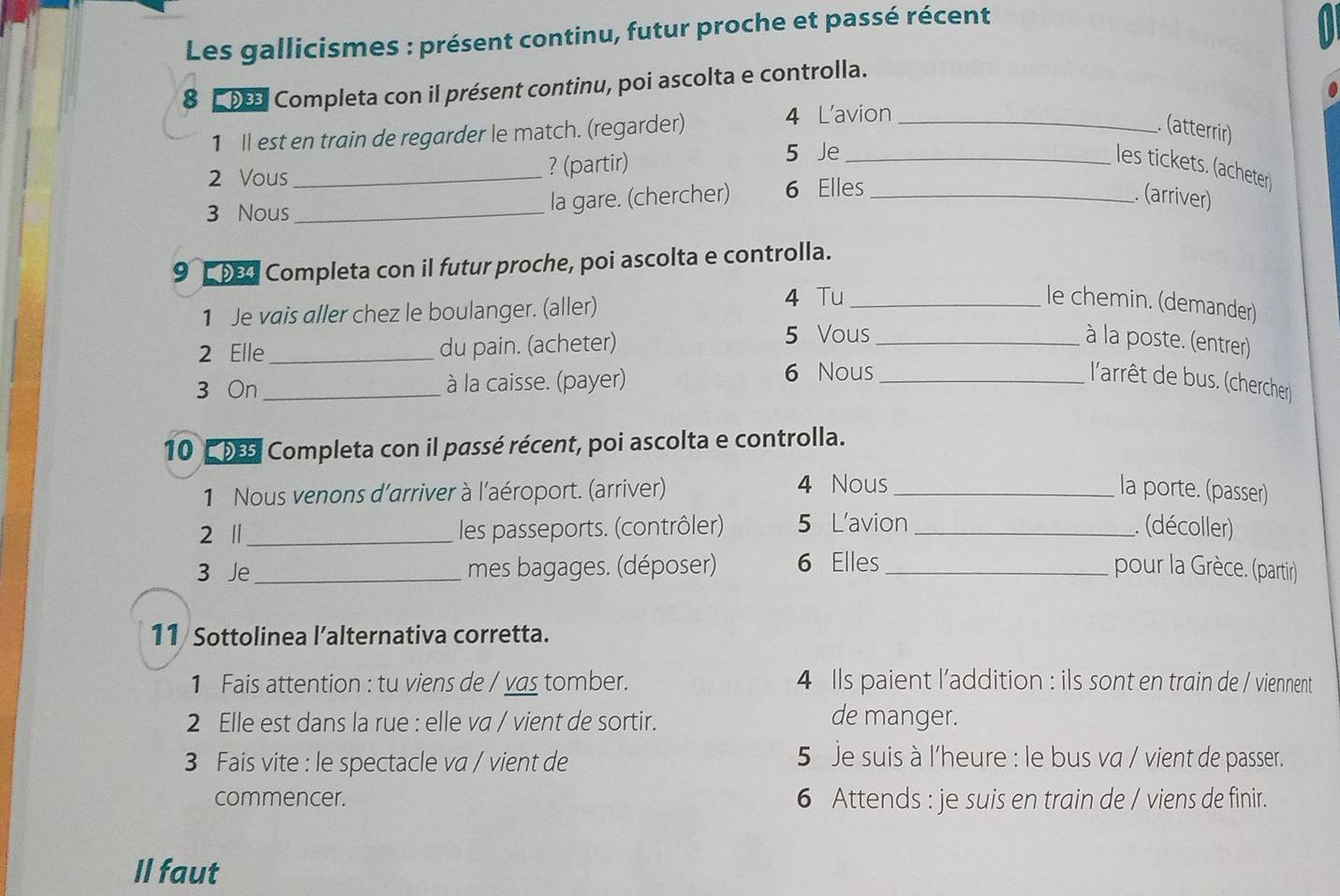 Les gallicismes : présent continu, futur proche et passé récent 
8 9 Completa con il présent continu, poi ascolta e controlla. 
1 ll est en train de regarder le match. (regarder) 4 L'avion_ 
(atterrir) 
2 Vous_ ? (partir)_ 
5 Je 
les tickets. (acheter 
3 Nous _la gare. (chercher) 6 Elles_ 
. (arriver) 
9 Completa con il futur proche, poi ascolta e controlla. 
1 Je vais aller chez le boulanger. (aller) 4 Tu_ 
le chemin. (demander) 
2 Elle _du pain. (acheter) 5 Vous _à la poste. (entrer) 
3 On _à la caisse. (payer) 
6 Nous_ 
l'arrêt de bus. (chercher) 
10 De5 Completa con il passé récent, poi ascolta e controlla. 
4 Nous 
1 Nous venons d'arriver à l'aéroport. (arriver) _la porte. (passer) 
2 |_ les passeports. (contrôler) 5 L'avion _. (décoller) 
3 Je _mes bagages. (déposer) 6 Elles_ pour la Grèce. (partir) 
11 Sottolinea l’alternativa corretta. 
1 Fais attention : tu viens de / vas tomber. 4 Ils paient l’addition : ils sont en train de / viennent 
2 Elle est dans la rue : elle va / vient de sortir. 
de manger. 
3 Fais vite : le spectacle va / vient de 
5 Je suis à l'heure : le bus va / vient de passer. 
commencer. 6 Attends : je suis en train de / viens de finir. 
Il faut