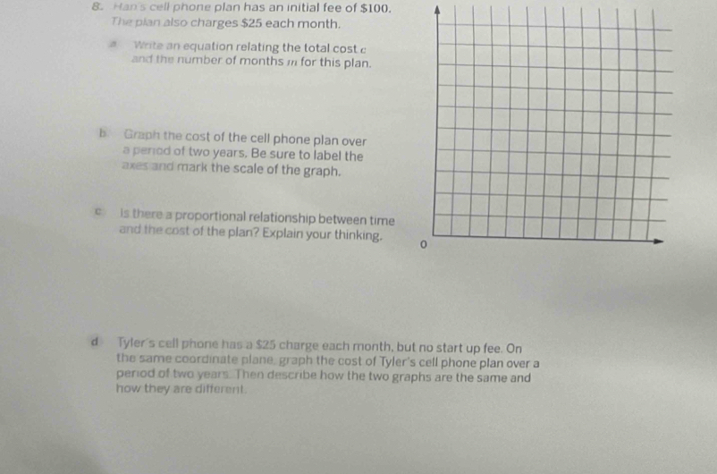 Han's cell phone plan has an initial fee of $100. 
The pian also charges $25 each month. 
Write an equation relating the total cost c 
and the number of months i for this plan. 
b Graph the cost of the cell phone plan over 
a perrod of two years. Be sure to label the 
axes and mark the scale of the graph. 
c is there a proportional relationship between time 
and the cost of the plan? Explain your thinking. 
d Tyler's cell phone has a $25 charge each month, but no start up fee. On 
the same coordinate plane, graph the cost of Tyler's cell phone plan over a 
period of two years. Then describe how the two graphs are the same and 
how they are different.