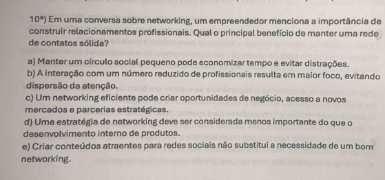 10^a) Em uma conversa sobre networking, um empreendedor menciona a importância de
construir relacionamentos profissionais. Qual o principal benefício de manter uma rede
de contatos sólida?
a) Manter um círculo social pequeno pode economizar tempo e evitar distrações.
b) A interação com um número reduzido de profissionais resulta em maior foco, evitando
dispersão da atenção.
c) Um networking eficiente pode criar oportunidades de negócio, acesso a novos
mercados e parcerias estratégicas.
d) Uma estratégia de networking deve ser considerada menos importante do que o
desenvolvimento interno de produtos.
e) Criar conteúdos atraentes para redes sociais não substitui a necessidade de um bom
networking.