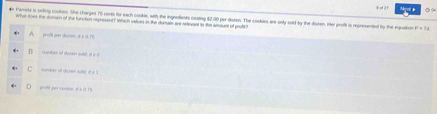 of 27 Next ) 04
* Pamela is selling cookies. She charges 75 cents for each cookie, with the ingredients costing $2.00 per dozen. The cookies are only sold by the dozen. Her profit is represented by the equation P=7d. 
What does the domain of the function represent? Which values in the domain are relevant to the amount of profit?
profit per dozen; d ≥ 0.75
B number of dozen sold; d ≥ 0
C number of dozen sold; d ≥ 1
profit per cookie: d ≥ 0.75