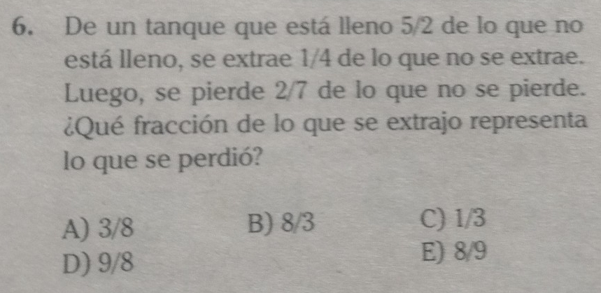 De un tanque que está lleno 5/2 de lo que no
está lleno, se extrae 1/4 de lo que no se extrae.
Luego, se pierde 2/7 de lo que no se pierde.
¿Qué fracción de lo que se extrajo representa
lo que se perdió?
A) 3/8 B) 8/3 C) 1/3
D) 9/8
E) 8/9