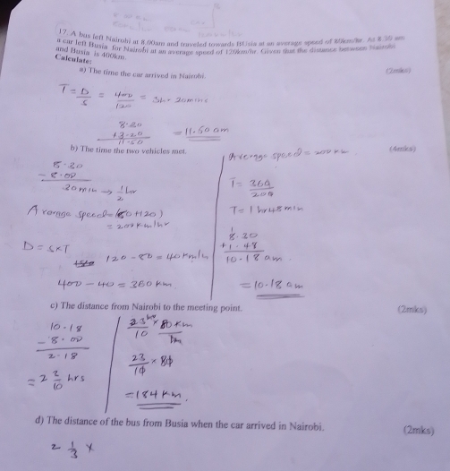 A bus left Nairod a 8.00am and traveled towards BUsia at an average speed of 80kmder. As 8.30 am
Calculate: and Busia is 400km and Hieat Huma for Nutrony hen wat angy andng of Ewnohe. Criven tat the distant a he wee ca 
(Zerks) 
a) The time the car arrived in Nairobi. 
b) The time the two vehicles met. 
(4mks) 
c) The distance from Nairobi to the meeting point. (2mks) 
d) The distance of the bus from Busia when the car arrived in Nairobi. (2mks)