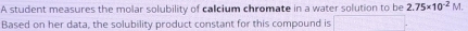 A student measures the molar solubility of calcium chromate in a water solution to be 2.75* 10^(-2)M. 
Based on her data, the solubility product constant for this compound is