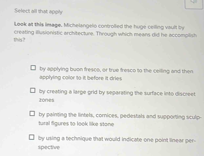 Select all that apply
Look at this image. Michelangelo controlled the huge ceiling vault by
creating illusionistic architecture. Through which means did he accomplish
this?
by applying buon fresco, or true fresco to the ceiling and then
applying color to it before it dries
by creating a large grid by separating the surface into discreet
zones
by painting the lintels, cornices, pedestals and supporting sculp-
tural figures to look like stone
by using a technique that would indicate one point linear per-
spective